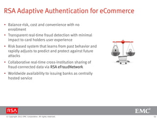 RSA Adaptive Authentication for eCommerce
• Balance risk, cost and convenience with no
  enrollment
• Transparent real-time fraud detection with minimal
  impact to card holders user experience
• Risk based system that learns from past behavior and
  rapidly adjusts to predict and protect against future
  attacks
• Collaborative real-time cross-institution sharing of
  fraud-connected data via RSA eFraudNetwork
• Worldwide availability to issuing banks as centrally
  hosted service




 © Copyright 2012 EMC Corporation. All rights reserved.   52
 