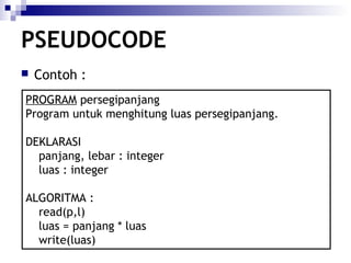 PSEUDOCODE


Contoh :

PROGRAM persegipanjang
Program untuk menghitung luas persegipanjang.
DEKLARASI
panjang, lebar : integer
luas : integer
ALGORITMA :
read(p,l)
luas = panjang * luas
write(luas)

 