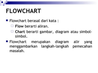 FLOWCHART




Flowchart berasal dari kata :
 Flow berarti aliran.
 Chart berarti gambar, diagram atau simbolsimbol.
Flowchart merupakan diagram alir yang
menggambarkan langkah-langkah pemecahan
masalah.

 