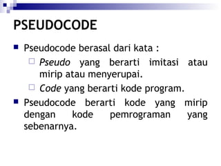 PSEUDOCODE




Pseudocode berasal dari kata :
 Pseudo yang berarti imitasi atau
mirip atau menyerupai.
 Code yang berarti kode program.
Pseudocode berarti kode yang mirip
dengan
kode
pemrograman
yang
sebenarnya.

 
