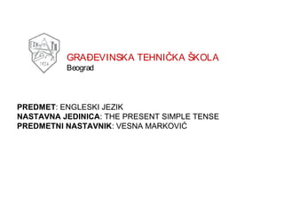 GRAĐEVINSKA TEHNIČKA ŠKOLA
Beograd

PREDMET: ENGLESKI JEZIK
NASTAVNA JEDINICA: THE PRESENT SIMPLE TENSE
PREDMETNI NASTAVNIK: VESNA MARKOVIĆ

 