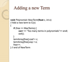 Adding a new Term
void Polynomial::NewTerm(float c, int e)
// Add a new term to C(x)
{
if (free >= MaxTerms) {
cerr << “Too many terms in polynomials”<< endl;
exit();
}
termArray[free].coef = c;
termArray[free].exp = e;
free++;
} // end of NewTerm
 