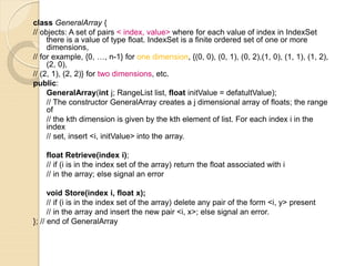 class GeneralArray {
// objects: A set of pairs < index, value> where for each value of index in IndexSet
there is a value of type float. IndexSet is a finite ordered set of one or more
dimensions,
// for example, {0, …, n-1} for one dimension, {(0, 0), (0, 1), (0, 2),(1, 0), (1, 1), (1, 2),
(2, 0),
// (2, 1), (2, 2)} for two dimensions, etc.
public:
GeneralArray(int j; RangeList list, float initValue = defatultValue);
// The constructor GeneralArray creates a j dimensional array of floats; the range
of
// the kth dimension is given by the kth element of list. For each index i in the
index
// set, insert <i, initValue> into the array.
float Retrieve(index i);
// if (i is in the index set of the array) return the float associated with i
// in the array; else signal an error
void Store(index i, float x);
// if (i is in the index set of the array) delete any pair of the form <i, y> present
// in the array and insert the new pair <i, x>; else signal an error.
}; // end of GeneralArray
 