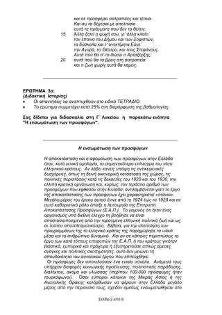 θαη ζε πξνζθέξεη ζαηξαπείεο θαη ηέηνηα.
                       Καη ζπ ηα δέρεζαη κε απειπηζία
                       απηά ηα πξάγκαηα πνπ δελ ηα ζέιεηο.
                 15    Άιια δεηεί ε ςπρή ζνπ, γη’ άιια θιαίεη˙
                       ηνλ έπαηλν ηνπ Γήκνπ θαη ησλ ΢νθηζηώλ,
                       ηα δύζθνια θαη η’ αλεθηίκεηα Δύγε˙
                       ηελ Αγνξά, ην Θέαηξν, θαη ηνπο ΢ηεθάλνπο.
                       Απηά πνύ ζα ζ’ ηα δώζεη ν Αξηαμέξμεο,
                 20    απηά πνύ ζα ηα βξεηο ζηε ζαηξαπεία˙
                       θαη ηη δσή ρσξίο απηά ζα θάκεηο.




ΔΡΩΣΖΜΑ 3ν:
(Γιδακηική Ιζηορίας)
     Oη απαληήζεηο λα αλαπηπρζνύλ ζην εηδηθό ΣΔΣΡΑΓΙΟ.
     Σν εξώηεκα ζπκκεηέρεη θαηά 25% ζηε δηακόξθσζε ηεο βαζκνινγίαο.

΢αο δίδεηαη γηα δηδαζθαιία ζηε Γ΄ Λπθείνπ ε παξαθάησ ελόηεηα
"Ζ ελζσκάησζε ησλ πξνζθύγσλ".




                         H ενζωμάηωζη ηων προζθύγων

         Η απνθαηάζηαζε θαη ε αθνκνίσζε ησλ πξνζθύγσλ ζηελ Διιάδα
         ήηαλ, θαηά γεληθή νκνινγία, ην ζεκαληηθόηεξν επίηεπγκα ηνπ λένπ
         ειιεληθνύ θξάηνπο. Αλ ιάβεη θαλείο ππόςε ηηο αληηθεηκεληθέο
         δπζρέξεηεο, όπσο ηε δεηλή νηθνλνκηθή θαηάζηαζε ηεο ρώξαο, ηηο
         πνιηηηθέο πεξηζηάζεηο θαηά ηηο δεθαεηίεο ηνπ 1920 θαη ηνπ 1930, ηελ
         ειιηπή θξαηηθή νξγάλσζε θαη, θπξίσο, ηνλ ηεξάζηην αξηζκό ησλ
         πξνζθύγσλ πνπ έθζαζαλ ζηελ Διιάδα, αληηιακβάλεηαη γηαηί ην έξγν
         ηεο απνθαηάζηαζεο ησλ πξνζθύγσλ έρεη ραξαθηεξηζηεί «ηηηάλην».
         Μεγάιν κέξνο ηνπ έξγνπ απηνύ έγηλε από ην 1924 έσο ην 1928 θαη ζε
         απηό θαζνξηζηηθό ξόιν έπαημε ε ιεηηνπξγία ηεο Δπηηξνπή
         Απνθαηάζηαζεο Πξνζθύγσλ (Δ.Α.Π.). Σν γεγνλόο όηη ήηαλ έλαο
         νξγαληζκόο ππό δηεζλή έιεγρν ηε βνήζεζε λα είλαη
         απνζηαζηνπνηεκέλε από ηελ ηαξαγκέλε ειιεληθή πνιηηηθή δσή θαη σο
         εθ ηνύηνπ απνηειεζκαηηθόηεξε. Βέβαηα, γηα ηελ πινπνίεζε ησλ
         πξνγξακκάησλ ηεο ην ειιεληθό θξάηνο ηεο παξαρώξεζε ηα πιηθά
         κέζα θαη ην αλζξώπηλν δπλακηθό. Καη αλ ζε θάπνηεο πεξηπηώζεηο ην
         έξγν ησλ θαηά ηόπνπο επηηξνπώλ ηεο Δ.Α.Π. ή ηνπ θξάηνπο γηλόηαλ
         βηαζηηθά, εκπεηξηθά θαη πξόρεηξα ή εμππεξεηνύζε απιώο άκεζεο
         αλάγθεο θαη πνιηηηθέο ζθνπηκόηεηεο, απηό δελ κεηώλεη ηε
         ζπνπδαηόηεηα ηνπ ζπλνιηθνύ έξγνπ πνπ επηηεύρζεθε.
          Οη πξόζθπγεο δελ απνηεινύζαλ έλα εληαίν ζύλνιν. Αλάκεζά ηνπο
         ππήξραλ δηαθνξέο θνηλσληθήο πξνέιεπζεο, πνιηηηζηηθήο παξάδνζεο,
         δηαιέθηνπ, αθόκα θαη γιώζζαο (πεξίπνπ 100.000 πξόζθπγεο ήηαλ
         ηνπξθόθσλνη). Όζνη εύπνξνη θάηνηθνη ηεο Μηθξάο Αζίαο ή ηεο
         Αλαηνιηθήο Θξάθεο θαηόξζσζαλ λα θέξνπλ ζηελ Διιάδα κεγάιν
         κέξνο από ηελ πεξηνπζία ηνπο, ζρεδόλ ακέζσο ελζσκαηώζεθαλ ζην

                                   Σειίδα 2 από 9
 