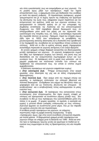 λέν ηόπν εγθαηάζηαζήο ηνπο θαη αλακείρζεθαλ κε ηνπο γεγελείο. Γηα
ηε κεγάιε όκσο κάδα ησλ πξνζθύγσλ, παξά ηελ ηαρεία
απνθαηάζηαζή ηνπο, ε αθνκνίσζε ήηαλ κηα δηαδηθαζία πνπ θηλήζεθε
κε πνιύ πην αξγνύο ξπζκνύο. Οη πεξηζζόηεξνη πξόζθπγεο, ςπρηθά
ηξαπκαηηζκέλνη θαη κε ην άγρνο πξώηα ηεο επηβίσζεο θαη αξγόηεξα
ηεο βειηίσζεο ηεο δσήο ηνπο, εμέθξαζαλ ζπρλά παξάπνλα γηα ηελ
αληηκεηώπηζε ηνπ θξάηνπο, αιιά θαη ησλ γεγελώλ θαηνίθσλ ηνπ,
θαηεγνξνύζαλ ην ειιεληθό θξάηνο όηη κε ηελ ππνγξαθή ηεο
΢ύκβαζεο αληαιιαγήο ηεο Λνδάλλεο θαη ηνπ ειιελνηνπξθηθνύ
΢πκθώλνπ ηνπ 1930 παξαβίαζε βαζηθά δηθαηώκαηά ηνπο, όηη
απνδεκηώζεθαλ κόλν θαηά έλα κέξνο γηα ηελ πεξηνπζία πνπ
εγθαηέιεηςαλ ζηηο παηξίδεο ηνπο, όηη, ηέινο, ε αληαιιάμηκε πεξηνπζία
δελ πεξηήιζε πάληνηε ζε απηνύο. Πξάγκαηη, παξά ηελ ύπαξμε λόκσλ
(ήδε πξηλ ην 1922) πνπ απαγόξεπαλ ηε κεηαβίβαζε ηεο
κνπζνπικαληθήο αθίλεηεο ηδηνθηεζίαο θαη ε δπζθνιία ζηελ νξηνζέηεζε
ή ηελ πεξίθξαμή ηεο, ζπλέβαιαλ ζν λα πεξηέιζνπλ ηέηνηεο εθηάζεηο ζε
ληόπηνπο. Αιιά θαη ην ίδην ην θξάηνο θάπνηεο θνξέο παξαρώξεζε
αληαιιάμηκε πεξηνπζία ζε γεγελείο αθηήκνλεο ή ζε επαγή ηδξύκαηα.
  ΢ε γεληθέο γξακκέο ππήξρε δηαθνξά λννηξνπίαο θαη ηδηνζπγθξαζίαο
κεηαμύ πξνζθύγσλ θαη γεγελώλ. Οη γεγελείο αλαθέξνληαλ ζπρλά
ζην ήζνο ησλ πξνζθύγσλ (θπξίσο ησλ αζηώλ), ζηε ξνπή ηνπο γηα
δηαζθέδαζε θαη ηελ θνζκνπνιίηηθε ζπκπεξηθνξά απηώλ θαη ησλ
γπλαηθώλ ηνπο. Οη πξόζθπγεο από ηε κεξηά ηνπο κηινύζαλ γηα ην
ρακειό κνξθσηηθό θαη πνιηηηζηηθό επίπεδν ησλ ληόπησλ θαη
πξόβαιιαλ ηελ ειιεληθόηεηά ηνπο, ηελ νπνία νη ληόπηνη ζπρλά
ακθηζβεηνύζαλ.
  Η δηάζηαζε πξνζθύγσλ θαη γεγελώλ εθθξάζηεθε θπξίσο:
   ΢ηην οικονομική ζωή.         Τπήξρε αληαγσληζκόο ζηελ αγνξά
εξγαζίαο, ζηελ ηδηνθηεζία ηεο γεο θαη ζε άιιεο επηρεηξεκαηηθέο
δξαζηεξηόηεηεο.
   ΢ηην πολιηική ζωή. Πξηλ αθόκε από ηελ παξνρή ζηέγεο θαη
εξγαζίαο, νη πξόζθπγεο απέθηεζαλ ηελ ειιεληθή ηζαγέλεηα θαη
πνιηηηθά δηθαηώκαηα. Δληάρζεθαλ ζην θόκκα ηνπ Βεληδέινπ ηόζν σο
ςεθνθόξνη όζν θαη σο πνιηηεπηέο, βνπιεπηέο θαη ππνπξγνί. Οη
αληηβεληδειηθνί θαη ν αληηβεληδειηθόο ηύπνο θαιιηεξγνύζαλ ην κίζνο
ελαληίνλ ηνπο.
   ΢ηην κοινωνική ζωή. Οη πξόζθπγεο πνπ θαηνηθνύζαλ ζηνπο
ζπλνηθηζκνύο ήηαλ απνκνλσκέλνη, δελ είραλ ζπρλέο επαθέο κε
ληόπηνπο θαη πξνηηκνύζαλ λα ζπλάπηνπλ γάκνπο κεηαμύ ηνπο. Γελ
ζπλέβαηλε ην ίδην κε ηνπο πξόζθπγεο πνπ εγθαηαζηάζεθαλ κέζα ζηηο
πόιεηο ή ηα ρσξηά. Ο ρώξνο εξγαζίαο, ην ζρνιείν, ε εθθιεζία θαη
θπξίσο ε γεηηνληά έδηλαλ επθαηξίεο επηθνηλσλίαο κε ηνπο ληόπηνπο.
΢ηγά-ζηγά άξρηζαλ λα ζπλάπηνληαη κηθηνί γάκνη, πνπ κε ηελ πάξνδν
ηνπ ρξόλνπ γίλνληαλ όιν θαη πεξηζζόηεξνη.
Η αληίζεζε κεηαμύ πξνζθύγσλ θαη γεγελώλ, ζε ειάρηζηεο
πεξηπηώζεηο πήξε ηε κνξθή αλνηθηήο ζύγθξνπζεο. Ο όξνο
«πξόζθπγαο» όκσο, είρε ζηελ θνηλή ζπλείδεζε ππνηηκεηηθή ζεκαζία,
γηα πνιιά ρξόληα. Η δηαρσξηζηηθή γξακκή κεηαμύ πξνζθύγσλ θαη
γεγελώλ έπαςε λα ππάξρεη κεηά ηε δεθαεηία ηνπ 1940. Αιιά θαη από
πην πξηλ νη πξόζθπγεο πξώηεο γεληάο θαη αξγόηεξα ηα παηδηά θαη ηα
εγγόληα ηνπο ζπκκεηείραλ ζε όιεο ηηο δξαζηεξηόηεηεο ζηε λέα παηξίδα
ηνπο.


                          Σειίδα 3 από 9
 