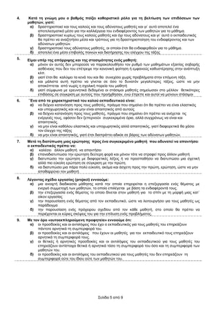 4.   Καηά ηε γλώκε κνπ ν βαζκόο παίδεη θαζνξηζηηθό ξόιν γηα ηε βειηίσζε ησλ επηδόζεσλ ησλ
     καζεηώλ, γηαηί:
      α) δξαζηεξηνπνηεί θαη ηνπο θαινύο θαη ηνπο αδύλαηνπο καζεηέο θαη γη` απηό απνηειεί έλα
          απνηειεζκαηηθό κέζν γηα ηελ θαιιηέξγεηα ηνπ ελδηαθέξνληνο ησλ καζεηώλ γηα ην κάζεκα.
      β) δξαζηεξηνπνηεί θπξίσο ηνπο θαινύο καζεηέο θαη όρη ηνπο αδύλαηνπο θαη γη` απηό ν εθπαηδεπηηθόο
          ζα πξέπεη λα αλαδεηήζεη κέζα θαη ηξόπνπο γηα ηε δξαζηεξηνπνίεζε ηνπ ελδηαθέξνληνο θαη ησλ
          αδύλαησλ καζεηώλ.
      γ) δξαζηεξηνπνηεί ηνπο αδύλαηνπο καζεηέο, νη νπνίνη έηζη ζα ελδηαθεξζνύλ γηα ην κάζεκα.
      δ) απνηειεί έλα κέζν επηβνιήο πνηλώλ θαη δηαηήξεζεο ηνπ ειέγρνπ ηεο ηάμεο
5.   Δίκαη ππέξ ηεο απόξξηςεο θαη ηεο ζηαζηκόηεηαο ελόο καζεηή:
      α) κόλνλ αλ απηόο δελ κπνξνύζε λα παξαθνινπζήζεη ηνλ ξπζκό ησλ καζεκάησλ εμαηηίαο ζνβαξήο
           αζζέλεηαο πνπ δελ ηνπ επέηξεςε ηελ θαλνληθή θνίηεζε ή εκθαλνύο θαζπζηέξεζεο ζηελ αλάπηπμε
           θιπ.
      β) γηαηί έηζη ζα θαιύςεη ηα θελά ηνπ θαη ζα ζπλερίζεη ρσξίο πξνβιήκαηα ζηελ επόκελε ηάμε.
      γ) θαη κάιηζηα απηή πξέπεη λα γίλεηαη ζε όζν ην δπλαηόλ κεγαιύηεξεο ηάμεηο, ώζηε λα κελ
           απνθόπηεηαη από λσξίο ε ζρνιηθή πνξεία ηνπ καζεηή
      δ) γηαηί ζύκθσλα κε εξεπλεηηθά δεδνκέλα νη ζηάζηκνη καζεηέο ζεκείσζαλ ζην κέιινλ ζεηηθόηεξεο
           επηδόζεηο ζε ζύγθξηζε κε απηνύο πνπ πξνήρζεζαλ, ελώ έπξεπε θαη απηνί λα κείλνπλ ζηάζηκνη
6.   `Έλα από ηα ραξαθηεξηζηηθά ηνπ θαινύ εθπαηδεπηηθνύ είλαη:
      α) λα δείρλεη θαηαλόεζε πξνο ηνπο καζεηέο, πξάγκα πνπ ζεκαίλεη όηη ζα πξέπεη λα είλαη ειαζηηθόο
          θαη ππνρσξεηηθόο θαη λα κελ είλαη απαηηεηηθόο από απηνύο
      β) λα δείρλεη θαηαλόεζε πξνο ηνπο καζεηέο, πξάγκα πνπ ζεκαίλεη όηη πξέπεη λα αλέρεηαη ηηο
          ελέξγεηέο ηνπο, εθόζνλ δελ μεπεξλνύλ ζπγθεθξηκέλα όξηα, αιιά ζπγρξόλσο λα είλαη θαη
          απαηηεηηθόο.
      γ) λα κελ είλαη θαζόινπ ειαζηηθόο θαη ππνρσξεηηθόο αιιά απαηηεηηθόο, γηαηί δηαθνξεηηθά ζα ράζεη
          ηνλ έιεγρν ηεο ηάμεο
      δ) λα κελ είλαη απαηηεηηθόο, γηαηί έηζη δηαπξάηηεη αδηθία ζε βάξνο ησλ αδύλαησλ καζεηώλ.
7.   Μεηά ηε δηαηύπσζε κηαο εξώηεζεο πξνο έλα ζπγθεθξηκέλν καζεηή πνπ αδπλαηεί λα απαληήζεη
     ν εθπαηδεπηηθόο πξέπεη λα:
      α) θαιέζεη άιινλ καζεηή λα απαληήζεη
      β) επαλαδηαηππώζεη ηελ εξώηεζε δεύηεξε θνξά θαη κόλνλ ηόηε λα ζηξαθεί πξνο άιινλ καζεηή
      γ) δηαηππώζεη ηελ εξώηεζε κε δηαθνξεηηθέο ιέμεηο ή λα πξνζπαζήζεη λα δηαηππώζεη κηα ζρεηηθή
          αιιά πην εύθνιε εξώηεζε ζε ζύγθξηζε κε ηελ πξώηε.
      δ) λα δηαηππώζεη κηα πάξα πνιύ εύθνιε, αθόκα θαη άζρεηε πξνο ηελ πξώηε, εξώηεζε, ώζηε λα κελ
          απνζαξξύλεη ηνλ καζεηή
8.   Λέγνληαο ζρέδην εξγαζίαο (project) ελλννύκε:
      α) κηα αλνηρηή δηαδηθαζία κάζεζεο θαηά ηελ νπνία επηρεηξείηαη ε επεμεξγαζία ελόο ζέκαηνο κε
          ελεξγό ζπκκεηνρή ησλ καζεηώλ, ην νπνίν επηιέγεηαη κε βάζε ηα ελδηαθέξνληά ηνπο.
      β) ηελ επεμεξγαζία ελόο ζέκαηνο ην νπνίν δίλεηαη ζηνλ καζεηή γηα ην ζπίηη κε ηε κνξθή κηαο θαη`
          νίθνλ εξγαζίαο
      γ) ηελ παξνπζίαζε ελόο ζέκαηνο από ηνλ εθπαηδεπηηθό, ώζηε λα ιεηηνπξγήζεη γηα ηνπο καζεηέο σο
          παξάδεηγκα
      δ) ηελ παξνπζίαζε ελόο πξόρεηξνπ ζρεδίνπ από ηνλ θάζε καζεηή, ζην νπνίν ζα πξέπεη λα
          πεξηέρνληαη νη θύξηεο ζθέςεηο ηνπ γηα ηελ επίιπζε ελόο πξνβιήκαηνο.
9.   Με ηνλ όξν «απηνεθπιεξνύκελε πξνθεηεία» ελλννύκε όηη:
      α) νη πξνζδνθίεο θαη νη αληηιήςεηο πνπ έρεη ν εθπαηδεπηηθόο γηα ηνπο καζεηέο ηνπ επεξεάδνπλ
          πάληνηε αξλεηηθά ηε ζπκπεξηθνξά ηνπ.
      β) νη πξνζδνθίεο θαη νη αληηιήςεηο πνπ έρνπλ νη καζεηέο γηα ηνλ εθπαηδεπηηθό ηνπο επεξεάδνπλ
          αξλεηηθά ηε ζπκπεξηθνξά ηνπο.
      γ) νη ζεηηθέο ή αξλεηηθέο πξνζδνθίεο θαη νη αληηιήςεηο ηνπ εθπαηδεπηηθνύ γηα ηνπο καζεηέο ηνπ
          επεξεάδνπλ αληίζηνηρα ζεηηθά ή αξλεηηθά ηόζν ηε ζπκπεξηθνξά ηνπ όζν θαη ηε ζπκπεξηθνξά ησλ
          καζεηώλ ηνπ.
      δ) νη πξνζδνθίεο θαη νη αληηιήςεηο ηνπ εθπαηδεπηηθνύ γηα ηνπο καζεηέο ηνπ δελ επεξεάδνπλ ηε
          ζπκπεξηθνξά νύηε ηνπ ίδηνπ νύηε ησλ καζεηώλ ηνπ.




                                            Σειίδα 5 από 9
 