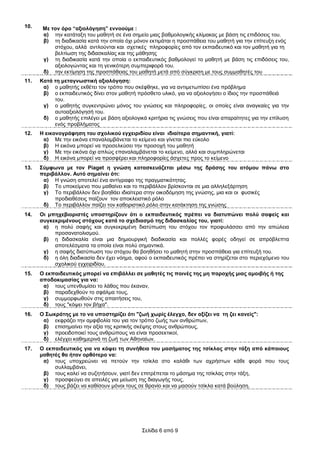 10.    Με ηνλ όξν “αμηνιόγεζε” ελλννύκε :
       α) ηελ θαηάηαμε ηνπ καζεηή ζε έλα ζεκείν κηαο βαζκνινγηθήο θιίκαθαο κε βάζε ηηο επηδόζεηο ηνπ.
       β) ηε δηαδηθαζία θαηά ηελ νπνία όρη κόλνλ εθηηκάηαη ε πξνζπάζεηα ηνπ καζεηή γηα ηελ επίηεπμε ελόο
           ζηόρνπ, αιιά αληινύληαη θαη ζρεηηθέο πιεξνθνξίεο από ηνλ εθπαηδεπηηθό θαη ηνλ καζεηή γηα ηε
           βειηίσζε ηεο δηδαζθαιίαο θαη ηεο κάζεζεο
       γ) ηε δηαδηθαζία θαηά ηελ νπνία ν εθπαηδεπηηθόο βαζκνινγεί ην καζεηή κε βάζε ηηο επηδόζεηο ηνπ,
           αμηνινγώληαο θαη ηε γεληθόηεξε ζπκπεξηθνξά ηνπ.
       δ) ηελ εθηίκεζε ηεο πξνζπάζεηαο ηνπ καζεηή κεηά από ζύγθξηζε κε ηνπο ζπκκαζεηέο ηνπ
11.   Καηά ηε κεηαγλσζηηθή αμηνιόγεζε:
       α) ν καζεηήο εθζέηεη ηνλ ηξόπν πνπ ζθέθζεθε, γηα λα αληηκεησπίζεη έλα πξόβιεκα
       β) ν εθπαηδεπηηθόο δίλεη ζηνλ καζεηή πξόζζεην πιηθό, γηα λα αμηνινγήζεη ν ίδηνο ηελ πξνζπάζεηά
           ηνπ.
       γ) ν καζεηήο ζπγθεληξώλεη κόλνο ηνπ γλώζεηο θαη πιεξνθνξίεο, νη νπνίεο είλαη αλαγθαίεο γηα ηελ
           απηναμηνιόγεζή ηνπ.
       δ) ν καζεηήο επηιέγεη κε βάζε αμηνινγηθά θξηηήξηα ηηο γλώζεηο πνπ είλαη απαξαίηεηεο γηα ηελ επίιπζε
           ελόο πξνβιήκαηνο
12.   Ζ εηθνλνγξάθεζε ηνπ ζρνιηθνύ εγρεηξηδίνπ είλαη ηδηαίηεξα ζεκαληηθή, γηαηί:
       α) Με ηελ εηθόλα επαλαιακβάλεηαη ην θείκελν θαη γίλεηαη πην εύθνιν
       β) Η εηθόλα κπνξεί λα πξνζειθύζεη ηελ πξνζνρή ηνπ καζεηή
       γ) Με ηελ εηθόλα όρη απιώο επαλαιακβάλεηαη ην θείκελν, αιιά θαη ζπκπιεξώλεηαη
       δ) Η εηθόλα κπνξεί λα πξνζθέξεη θαη πιεξνθνξίεο άζρεηεο πξνο ην θείκελν
13.   ΢ύκθσλα κε ηνλ Piaget ε γλώζε θαηαζθεπάδεηαη κέζσ ηεο δξάζεο ηνπ αηόκνπ πάλσ ζην
      πεξηβάιινλ. Απηό ζεκαίλεη όηη:
       α) Η γλώζε απνηειεί έλα αληίγξαθν ηεο πξαγκαηηθόηεηαο.
       β) Τν ππνθείκελν πνπ καζαίλεη θαη ην πεξηβάιινλ βξίζθνληαη ζε κηα αιιειεμάξηεζε
       γ) Τν πεξηβάιινλ δελ βνεζάεη ηδηαίηεξα ζηελ νηθνδόκεζε ηεο γλώζεο, κηα θαη νη θπζηθέο
           πξνδηαζέζεηο παίδνπλ ηνλ απνθιεηζηηθό ξόιν
       δ) Τν πεξηβάιινλ παίδεη ηνλ θαζνξηζηηθό ξόιν ζηελ θαηάθηεζε ηεο γλώζεο
14.   Οη κπερεβηνξηζηέο ππνζηεξίδνπλ όηη ν εθπαηδεπηηθόο πξέπεη λα δηαηππώλεη πνιύ ζαθείο θαη
      ζπγθεθξηκέλνπο ζηόρνπο θαηά ην ζρεδηαζκό ηεο δηδαζθαιίαο ηνπ, γηαηί:
       α) ε πνιύ ζαθήο θαη ζπγθεθξηκέλε δηαηύπσζε ηνπ ζηόρνπ ηνλ πξνθπιάζζεη από ηελ απώιεηα
           πξνζαλαηνιηζκνύ.
       β) ε δηδαζθαιία είλαη κηα δεκηνπξγηθή δηαδηθαζία θαη πνιιέο θνξέο νδεγεί ζε απξόβιεπηα
           απνηειέζκαηα ηα νπνία είλαη πνιύ ζεκαληηθά.
       γ) ε ζαθήο δηαηύπσζε ηνπ ζηόρνπ ζα βνεζήζεη ην καζεηή ζηελ πξνζπάζεηα γηα επίηεπμή ηνπ.
       δ) ε όιε δηαδηθαζία δελ έρεη λόεκα, αθνύ ν εθπαηδεπηηθόο πξέπεη λα ζηεξίδεηαη ζην πεξηερόκελν ηνπ
           ζρνιηθνύ εγρεηξηδίνπ.
15.   Ο εθπαηδεπηηθόο κπνξεί λα επηβάιιεη ζε καζεηέο ηηο πνηλέο ηεο κε παξνρήο κηαο ακνηβήο ή ηεο
      απνδνθηκαζίαο γηα λα:
       α) ηνπο ππελζπκίζεη ην ιάζνο πνπ έθαλαλ,
       β) παξαδερζνύλ ην ζθάικα ηνπο,
       γ) ζπκκνξθσζνύλ ζηηο απαηηήζεηο ηνπ,
       δ) ηνπο "θόςεη ηνλ βήρα".
16.   Ο ΢σθξάηεο κε ην λα ππνζηεξίδεη όηη "δσή ρσξίο έιεγρν, δελ αμίδεη λα ηε δεη θαλείο":
       α) εθθξάδεη ηελ ακθηβνιία ηνπ γηα ηνλ ηξόπν δσήο ησλ αλζξώπσλ,
       β) επηζεκαίλεη ηελ αμία ηεο θξηηηθήο ζθέςεο ζηνπο αλζξώπνπο,
       γ) πξνεηδνπνηεί ηνπο αλζξώπνπο λα είλαη πξνζεθηηθνί,
       δ) ειέγρεη θαζεκεξηλά ηε δσή ησλ Αζελαίσλ.
17.   Ο εθπαηδεπηηθόο γηα λα θόςεη ηε ζπλήζεηα ηνπ καζήκαηνο ηεο ηζίθιαο ζηελ ηάμε από θάπνηνπο
      καζεηέο ζα ήηαλ νξζόηεξν λα:
       α) ηνπο ππνρξεώλεη λα πεηνύλ ηελ ηζίθια ζην θαιάζη ησλ αρξήζησλ θάζε θνξά πνπ ηνπο
           ζπιιακβάλεη,
       β) ηνπο θαιεί λα ζπδεηήζνπλ, γηαηί δελ επηηξέπεηαη ην κάζεκα ηεο ηζίθιαο ζηελ ηάμε,
       γ) πξνζθεύγεη ζε απεηιέο γηα κείσζε ηεο δηαγσγήο ηνπο,
       δ) ηνπο βάδεη λα θαζίζνπλ κόλνη ηνπο ζε ζξαλίν θαη λα καζνύλ ηζίθια θαηά βνύιεζε.




                                               Σειίδα 6 από 9
 