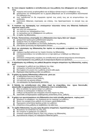 18.   ΢ε πνηα ελέξγεηα πξνβαίλεη ν εθπαηδεπηηθόο γηα ηνπο καζεηέο πνπ αδηαθνξνύλ γηα ηα καζήκαηά
      ηνπο;
       α) πεξηκέλεη από απηνύο λα θηινηηκεζνύλ θαη λα δείμνπλ θάπνηα ζηηγκή ην ελδηαθέξνλ ηνπο,
       β) ρξεζηκνπνηεί ηελ απνδνθηκαζία θαη ηε ρακειή βαζκνινγία γηα λα αληαπνθξηζνύλ ηθαλνπνηεηηθά
            ζηα καζήκαηά ηνπο,
       γ) ηνπο πξνεηδνπνηεί όηη ζα ελεκεξώζεη ζρεηηθά ηνπο γνλείο ηνπο γηα λα αληηκεησπίζνπλ ηελ
            θαηάζηαζε,
       δ) αλαπηύζζεη δηδαθηηθέο ζηξαηεγηθέο θαη ζηάζεηο, πνπ δξαζηεξηνπνηνύλ ηα θίλεηξά ηνπο γηα
            κάζεζε.
19.   Ζ πνηόηεηα ηεο πξνζθνξάο ησλ ππνινγηζηώλ ηειεπηαίνπ ηύπνπ ζηε δηδαθηηθή δηαδηθαζία
      εμαξηάηαη θπξίσο από:
        α) ηνλ ηύπν ησλ ππνινγηζηώλ,
        β) ηελ πνηόηεηα ησλ πξνγξακκάησλ ηνπο,
        γ) ηηο πξνηηκήζεηο θαη ηα ελδηαθέξνληα ησλ καζεηώλ,
        δ) ην ζρέδην ηεο δηδαζθαιίαο.
20.   Ο Δπάγ. Παπαλνύηζνο ππνζηεξίδεη όηη ε δηδαζθαιία είλαη ηέρλε, δηόηη θαη’ εμνρήλ:
       α) ρξεζηκνπνηεί νξγαλσκέλα κεζνδνινγηθά ζρήκαηα,
       β) εξγάδεηαη πάλσ ζε ζηεξεόηππεο θόξκεο,
       γ) ζρεδηάδεηαη γηα λα βνεζήζεη ηηο εζσηεξηθέο δηαδηθαζίεο ηεο κάζεζεο,
       δ) είλαη πξντόλ έκπλεπζεο θαη δεκηνπξγηθνύ νίζηξνπ.
21.   Καηά ηελ πινπνίεζε ηεο δηδαζθαιίαο δελ πξέπεη λα ππεξηηκεζεί ε ζπκβνιή ησλ δηδαθηηθώλ
      ζηόρσλ, γηαηί:
       α) παξέρνπλ ακπδξή εηθόλα γηα ηελ πνξεία πιεύζεο ηεο δηδαζθαιίαο,
       β) απνπξνζαλαηνιίδνπλ ηνλ εθπαηδεπηηθό ζε ό,ηη έρεη ζρέζε κε ηε δηαδνρή ησλ δηδαθηηθώλ
           ελεξγεηώλ,
       γ) απνηεινύλ ππνθεηκεληθέο εθηηκήζεηο ηνπ εθπαηδεπηηθνύ γηα θάπνηα αλακελόκελα απνηειέζκαηα,
       δ) παξαπιεξνθνξνύλ ηνπο καζεηέο γηα ηα αλακελόκελα ζέκαηα ησλ εμεηάζεσλ.
22.   Ζ αμηνιόγεζε ηεο επίδνζεο ηνπ καζεηή ζεσξείηαη ζηνηρείν απαξαίηεην ηεο δηδαζθαιίαο, θπξίσο
      γηαηί:
        α) πιεξνθνξεί ην καζεηή γηα ηνπο βαζκνύο πνπ πήξε,
        β) επηζεκαίλεη ηα δπλαηά θαη αδύλαηα ζεκεία ηνπ,
        γ) δίλεη έκθαζε ζηε γλώζε πνπ ν καζεηήο απνθηά θάζε θνξά,
        δ) δεκηνπξγεί θιίκα άκηιιαο κεηαμύ ησλ καζεηώλ.
23.   Ζ ρξήζε ηεο άκεζεο δηδαζθαιίαο ελδείθλπηαη κόλν γηα:
       α) ηε δηδαζθαιία θνηλσληθώλ ζεκάησλ,
       β) ηε κεηάδνζε γλώζεσλ ζηνπο καζεηέο,
       γ) ηελ αλάπηπμε ηεο θξηηηθήο ζθέςεο,
       δ) ηελ θαιιηέξγεηα ηεο δεκηνπξγηθήο θαληαζίαο.
24.   Ζ δηάιεμε ηνπ εθπαηδεπηηθνύ ζηηο ηάμεηο παξά ηηο επηθπιάμεηο, πνπ          έρνπλ δηαηππσζεί,
      εμαθνινπζεί λα ρξεζηκνπνηείηαη ζηε δηδαζθαιία, όηαλ ν εθπαηδεπηηθόο:
        α) ζέιεη λα αζθήζεη ηελ θξηηηθή ζθέςε ησλ καζεηώλ,
        β) επηδηώθεη λα θαιιηεξγήζεη ην δηάινγν ζηελ ηάμε,
        γ) επηζπκεί λα δηεπθξηλίζεη θαη επεμεγήζεη ζθνηεηλά ζεκεία ηεο ύιεο,
        δ) πξνζπαζεί λα δεκηνπξγήζεη πξνβιεκαηηθέο θαηαζηάζεηο ζηνπο καζεηέο.
25.   Ζ ρξήζε ησλ εξσηαπνθξίζεσλ ζηε δηδαζθαιία είλαη πνιύ ζύλεζεο θαηλόκελν, θπξίσο γηαηί:
       α) δηεγείξνπλ ην ελδηαθέξνλ, ηελ πεξηέξγεηα θαη ηελ πξνζνρή ησλ καζεηώλ,
       β) δίλνπλ ηελ επθαηξία ζηνπο καζεηέο λα επηηύρνπλ πςειή βαζκνινγία,
       γ) δεκηνπξγνύλ θαηαζηάζεηο άκηιιαο κεηαμύ ησλ καζεηώλ,
       δ) επηηξέπνπλ ζηνπο καζεηέο λα πξνβάιινπλ ηελ αμία ηνπο.
26.   Σν ζρέδην δηδαζθαιίαο ηεο κηαο ώξαο ζεσξείηαη απαξαίηεην, πεξηζζόηεξν γηαηί:
       α) δηεπθνιύλεη ηελ θαηάθηεζε ηεο λέαο ύιεο,
       β) δελ επηηξέπεη ηε ραιάξσζε ησλ καζεηώλ,
       γ) απνθιείεη παξεθθιίζεηο άζρεηεο πξνο ηνπο ζηόρνπο ηεο δηδαζθαιίαο,
       δ) εθκεηαιιεύεηαη πιήξσο ηνλ παξερόκελν δηδαθηηθό ρξόλν.




                                            Σειίδα 7 από 9
 