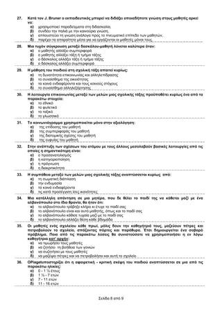 27.   Καηά ηνλ J. Bruner ν εθπαηδεπηηθόο κπνξεί λα δηδάμεη νπνηαδήπνηε γλώζε ζηνπο καζεηέο αξθεί
      λα:
       α) ρξεζηκνπνηεί παξαδείγκαηα ζηε δηδαζθαιία,
       β) ζπλδέεη ηελ παιηά κε ηελ θαηλνύξηα γλώζε,
       γ) απινπζηεύεη ηε γλώζε αλάινγα πξνο ην πλεπκαηηθό επίπεδν ησλ καζεηώλ,
       δ) παξέρεη ηα απαξαίηεηα κέζα γηα λα εξγάδνληαη νη καζεηέο κόλνη ηνπο.
28.   Μηα ηπρόλ ζύγθξνπζε κεηαμύ δαζθάινπ-καζεηή ιύλεηαη θαιύηεξα όηαλ:
       α) ν καζεηήο αιιάμεη ζπκπεξηθνξά
       β) ν καζεηήο αιιάμεη ηάμε ή ηκήκα ηάμεο
       γ) ν δάζθαινο αιιάμεη ηάμε ή ηκήκα ηάμεο
       δ) ν δάζθαινο αιιάμεη ζπκπεξηθνξά
29.   Ζ κάζεζε ηνπ παηδηνύ ζηε ζρνιηθή ηάμε απαηηεί θπξίσο:
       α) ηε δπλαηόηεηα επηθνηλσλίαο θαη αιιειεπίδξαζεο
       β) ην ζπλαίζζεκα ηεο νηθεηόηεηαο
       γ) ηα θνηλά ελδηαθέξνληα θαη ηνπο θνηλνύο ζηόρνπο
       δ) ην ζπλαίζζεκα αιιειεμάξηεζεο
30.   Ζ ιεηηνπξγία επηθνηλσλίαο κεηαμύ ησλ κειώλ κηαο ζρνιηθήο ηάμεο πξνϋπνζέηεη θπξίσο έλα από ηα
      παξαθάησ ζηνηρεία:
       α) ην εζληθό
       β) ην θπιεηηθό
       γ) ην ηαμηθό
       δ) ην γισζζηθό
31.   Σν θνηλσληόγξακκα ρξεζηκνπνηείηαη κόλν ζηελ αμηνιόγεζε:
       α) ηεο επίδνζεο ηνπ καζεηή
       β) ηεο ζπκπεξηθνξάο ηνπ καζεηή
       γ)   ηεο δηαηνκηθήο ζρέζεο ηνπ καζεηή
       δ) ηεο επθπίαο ηνπ καζεηή
32.   ΢ηελ αλάπηπμε ησλ ζρέζεσλ ηνπ αηόκνπ κε ηνπο άιινπο κεζνιαβνύλ βαζηθέο ιεηηνπξγίεο από ηηο
      νπνίεο ε ζεκαληηθόηεξε είλαη:
       α) ν πξνζαλαηνιηζκόο
       β) ε θαηεγνξηνπνίεζε
       γ) ε πξόγλσζε
       δ) ε δηαθξηηηθόηεηα
33.   Ζ ζπκπάζεηα κεηαμύ ησλ κειώλ κηαο ζρνιηθήο ηάμεο αλαπηύζζεηαη θπξίσο από:
       α) ηε ζσκαηηθή δηάπιαζε
       β) ηελ ελδπκαζία
       γ) ηα θνηλά ελδηαθέξνληα
       δ) ηηο θαηά πξνζέγγηζε ίζεο ηθαλόηεηεο
34.   Μηα θαηάιιειε απάληεζε ζε κηα κεηέξα, πνπ δε ζέιεη ην παηδί ηεο λα θάζεηαη καδί κε έλα
      αιβαλόπνπιν ζην ίδην ζξαλίν, ζα ήηαλ όηη:
       α) ην αιβαλόπνπιν ηξάβεμε θιήξν θη έηπρε ην παηδί ζαο
       β) ην αιβαλόπνπιν είλαη θαη απηό καζεηήο, όπσο θαη ην παηδί ζαο
       γ) ην αιβαλόπνπιν θάζηζε ηπραία καδί κε ην παηδί ζαο
       δ) ην αιβαλόπνπιν αιιάδεη ζέζε θάζε βδνκάδα
35.   Οη καζεηέο ελόο ζρνιείνπ θάζε πξσί, κόιηο δνπλ ηελ θαζεγήηξηά ηνπο, καδεύνπλ πέηξεο θαη
      πεηξνβνινύλ ην ζρνιείν, ζπάδνληαο πόξηεο θαη παξάζπξα. Έηζη δεκηνπξγείηαη έλα ζνβαξό
      πξόβιεκα. Πνηα από ηηο παξαθάησ ιύζεηο ζα ζπληζηνύζαηε λα ρξεζηκνπνηήζεη ε ελ ιόγσ
      θαζεγήηξηα θαη’ αξρήλ:
       α) λα ηηκσξήζεη ηνπο καζεηέο
       β) λα δεηήζεη ηε βνήζεηα ησλ γνληώλ
       γ) λα ζπδεηήζεη κε ηνπο καζεηέο
       δ) λα καδέςεη πέηξεο θαη λα πεηξνβνιήζεη θαη απηή ην ζρνιείν
36.   ΟPiagetππνζηεξίδεη όηη ε αθαηξεηηθή - θξηηηθή ζθέςε ηνπ παηδηνύ αλαπηύζζεηαη ζε κηα από ηηο
      παξαθάησ ειηθίεο:
       α) 0 - 1 ½ έηνπο
       β) 1 ½ - 7 εηώλ
       γ) 7 - 11 εηώλ
       δ) 11 - 16 εηώλ


                                           Σειίδα 8 από 9
 