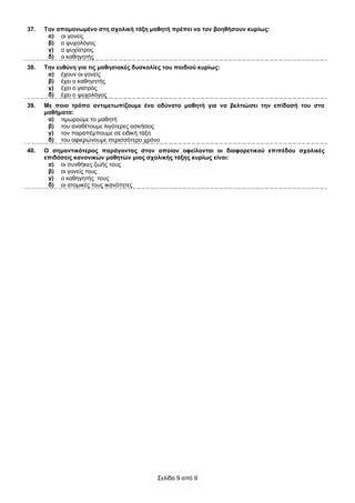 37.   Σνλ απνκνλσκέλν ζηε ζρνιηθή ηάμε καζεηή πξέπεη λα ηνλ βνεζήζνπλ θπξίσο:
       α) νη γνλείο
       β) ν ςπρνιόγνο
       γ) ν ςπρίαηξνο
       δ) ν θαζεγεηήο
38.   Σελ επζύλε γηα ηηο καζεζηαθέο δπζθνιίεο ηνπ παηδηνύ θπξίσο:
       α) έρνπλ νη γνλείο
       β) έρεη ν θαζεγεηήο
       γ) έρεη ν γηαηξόο
       δ) έρεη ν ςπρνιόγνο
39.   Με πνην ηξόπν αληηκεησπίδνπκε έλα αδύλαην καζεηή γηα λα βειηηώζεη ηελ επίδνζή ηνπ ζηα
      καζήκαηα:
       α) ηηκσξνύκε ην καζεηή
       β) ηνπ αλαζέηνπκε ιηγόηεξεο αζθήζεηο
       γ) ηνλ παξαπέκπνπκε ζε εηδηθή ηάμε
       δ) ηνπ αθηεξώλνπκε πεξηζζόηεξν ρξόλν
40.   Ο ζεκαληηθόηεξνο παξάγνληαο ζηνλ νπνίνλ νθείινληαη νη δηαθνξεηηθνύ επηπέδνπ ζρνιηθέο
      επηδόζεηο θαλνληθώλ καζεηώλ κηαο ζρνιηθήο ηάμεο θπξίσο είλαη:
       α) νη ζπλζήθεο δσήο ηνπο
       β) νη γνλείο ηνπο
       γ) ν θαζεγεηήο ηνπο
       δ) νη αηνκηθέο ηνπο ηθαλόηεηεο




                                            Σειίδα 9 από 9
 