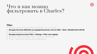 Filter:
• Вкладка Structure (поле Filter > Settings) – в т.ч. regexp
• Вкладка Structure (Blacklist на определенный хост или на URL) – Tools > Blacklist (Ctrl+Alt+B)
• Вкладка Sequence (поле Filter)
• Вкладка Sequence (поле Filter > Settings > Filter uses regexp)
• Вкладка Sequence (поле Filter > Settings > Max rows)
• Proxy > Recording Settings (Include/Exclude)
Что и как можно
фильтровать в Charles?
 