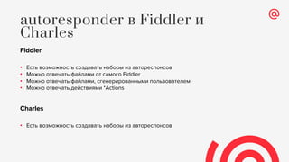 Fiddler
• Есть возможность создавать наборы из автореспонсов
• Можно отвечать файлами от самого Fiddler
• Можно отвечать файлами, сгенерированными пользователем
• Можно отвечать действиями *Actions
Charles
• Есть возможность создавать наборы из автореспонсов
autoresponder в Fiddler и
Charles
 