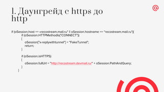 if (oSession.host == «recostream.mail.ru" || oSession.hostname == “recostream.mail.ru"){
if (oSession.HTTPMethodIs("CONNECT"))
{
oSession["x-replywithtunnel"] = "FakeTunnel";
return;
}
if (oSession.isHTTPS)
{
oSession.fullUrl = "http://recostream.devmail.ru/" + oSession.PathAndQuery;
}
}
1. Даунгрейд с https до
http
 