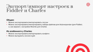Общее:
• Можно экспортировать/импортировать сессии
• Можно экспортировать/импортировать наборы файлов для Autoresponder (для Fiddler)
и, как вариант, настройки Rewrite для Charles
Из особенного у Charles:
• Можно экспортировать/импортировать конфиги
• Можно выгружать сессии в gist
Экспорт/импорт настроек в
Fiddler и Charles
 