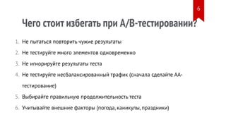 Чего стоит избегать при A/B-тестировании?
Не пытаться повторить чужие результаты
Не тестируйте много элементов одновременно
Не игнорируйте результаты теста
Не тестируйте несбалансированный трафик (сначала сделайте АА-
тестирование)
Выбирайте правильную продолжительность теста
Учитывайте внешние факторы (погода, каникулы, праздники)
1.
2.
3.
4.
5.
6.
6