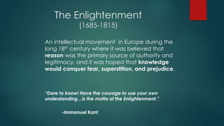 The Enlightenment
(1685-1815)
An intellectual movement in Europe during the
long 18th century where it was believed that
reason was the primary source of authority and
legitimacy, and it was hoped that knowledge
would conquer fear, superstition, and prejudice.
“Dare to know! Have the courage to use your own
understanding…is the motto of the Enlightenment.”
-Immanuel Kant
 