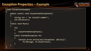 10
Exception Properties – Example
class ExceptionsExample
{
public static void CauseFormatException()
{
string str = "an invalid number";
int.Parse(str);
}
static void Main()
{
try
{
CauseFormatException();
}
catch (FormatException fe)
{
Console.Error.WriteLine("Exception: {0}n{1}",
fe.Message, fe.StackTrace);
}
}
}
 
