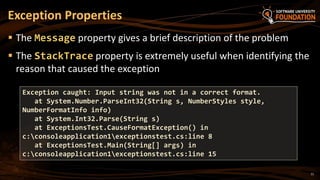 11
 The Message property gives a brief description of the problem
 The StackTrace property is extremely useful when identifying the
reason that caused the exception
Exception Properties
Exception caught: Input string was not in a correct format.
at System.Number.ParseInt32(String s, NumberStyles style,
NumberFormatInfo info)
at System.Int32.Parse(String s)
at ExceptionsTest.CauseFormatException() in
c:consoleapplication1exceptionstest.cs:line 8
at ExceptionsTest.Main(String[] args) in
c:consoleapplication1exceptionstest.cs:line 15
 