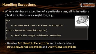 16
 When catching an exception of a particular class, all its inheritors
(child exceptions) are caught too, e.g.
 Handles ArithmeticException and its descendants
DivideByZeroException and OverflowException
Handling Exceptions
try
{
// Do some work that can cause an exception
}
catch (System.ArithmeticException)
{
// Handle the caught arithmetic exception
}
 