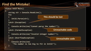 17
Find the Mistake!
static void Main()
{
string str = Console.ReadLine();
try
{
Int32.Parse(str);
}
catch (Exception)
{
Console.WriteLine("Cannot parse the number!");
}
catch (FormatException)
{
Console.WriteLine("Invalid integer number!");
}
catch (OverflowException)
{
Console.WriteLine(
"The number is too big to fit in Int32!");
}
}
This should be last
Unreachable code
Unreachable code
 
