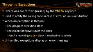 20
 Exceptions are thrown (raised) by the throw keyword
 Used to notify the calling code in case of error or unusual situation
 When an exception is thrown:
 The program execution stops
 The exception travels over the stack
 Until a matching catch block is reached to handle it
 Unhandled exceptions display an error message
Throwing Exceptions
 