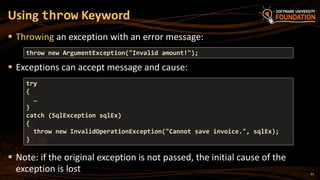 23
 Throwing an exception with an error message:
 Exceptions can accept message and cause:
 Note: if the original exception is not passed, the initial cause of the
exception is lost
Using throw Keyword
throw new ArgumentException("Invalid amount!");
try
{
…
}
catch (SqlException sqlEx)
{
throw new InvalidOperationException("Cannot save invoice.", sqlEx);
}
 