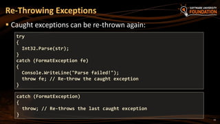 24
 Caught exceptions can be re-thrown again:
Re-Throwing Exceptions
try
{
Int32.Parse(str);
}
catch (FormatException fe)
{
Console.WriteLine("Parse failed!");
throw fe; // Re-throw the caught exception
}
catch (FormatException)
{
throw; // Re-throws the last caught exception
}
 