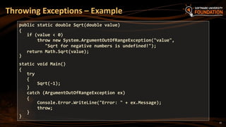 25
Throwing Exceptions – Example
public static double Sqrt(double value)
{
if (value < 0)
throw new System.ArgumentOutOfRangeException("value",
"Sqrt for negative numbers is undefined!");
return Math.Sqrt(value);
}
static void Main()
{
try
{
Sqrt(-1);
}
catch (ArgumentOutOfRangeException ex)
{
Console.Error.WriteLine("Error: " + ex.Message);
throw;
}
}
 