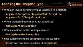 27
 When an invalid parameter value is passed to a method:
 ArgumentException, ArgumentNullException,
ArgumentOutOfRangeException
 When requested operation is not supported
 NotSupportedException
 When a method is still not implemented
 NotImplementedException
 If no suitable standard exception class is available
 Create own exception class (inherit Exception)
Choosing the Exception Type
 