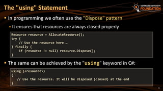 31
 In programming we often use the "Dispose" pattern
 It ensures that resources are always closed properly
 The same can be achieved by the "using" keyword in C#:
The "using" Statement
using (<resource>)
{
// Use the resource. It will be disposed (closed) at the end
}
Resource resource = AllocateResource();
try {
// Use the resource here …
} finally {
if (resource != null) resource.Dispose();
}
 