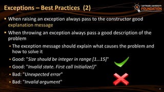 37
 When raising an exception always pass to the constructor good
explanation message
 When throwing an exception always pass a good description of the
problem
 The exception message should explain what causes the problem and
how to solve it
 Good: "Size should be integer in range [1…15]"
 Good: "Invalid state. First call Initialize()"
 Bad: "Unexpected error"
 Bad: "Invalid argument"
Exceptions – Best Practices (2)
 