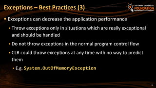 38
 Exceptions can decrease the application performance
 Throw exceptions only in situations which are really exceptional
and should be handled
 Do not throw exceptions in the normal program control flow
 CLR could throw exceptions at any time with no way to predict
them
 E.g. System.OutOfMemoryException
Exceptions – Best Practices (3)
 