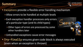 40
 Exceptions provide a flexible error handling mechanism
 Allow errors to be handled at multiple levels
 Each exception handler processes only errors
of a particular type (and its child types)
 Other types of errors are processed by some
other handlers later
 Unhandled exceptions cause error messages
 Try-finally ensures given code block is always executed
(even when an exception is thrown)
Summary
 