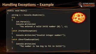 7
Handling Exceptions – Example
static void Main()
{
string s = Console.ReadLine();
try
{
int.Parse(s);
Console.WriteLine(
"You entered a valid Int32 number {0}.", s);
}
catch (FormatException)
{
Console.WriteLine("Invalid integer number!");
}
catch (OverflowException)
{
Console.WriteLine(
"The number is too big to fit in Int32!");
}
}
 