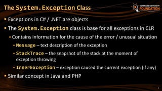 9
 Exceptions in C# / .NET are objects
 The System.Exception class is base for all exceptions in CLR
 Contains information for the cause of the error / unusual situation
 Message – text description of the exception
 StackTrace – the snapshot of the stack at the moment of
exception throwing
 InnerException – exception caused the current exception (if any)
 Similar concept in Java and PHP
The System.Exception Class
 