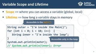  Scope == where you can access a variable (global, local)
 Lifetime == how long a variable stays in memory
Variable Scope and Lifetime
10
String outer = "I'm inside the Main()";
for (int i = 0; i < 10; i++) {
String inner = "I'm inside the loop";
}
System.out.println(outer);
// System.out.println(inner); Error
Accessible in the main()
Accessible only in the loop
 