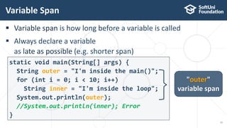 Variable span is how long before a variable is called
 Always declare a variable
as late as possible (e.g. shorter span)
static void main(String[] args) {
String outer = "I'm inside the main()";
for (int i = 0; i < 10; i++)
String inner = "I'm inside the loop";
System.out.println(outer);
//System.out.println(inner); Error
}
Variable Span
11
"outer"
variable span
 