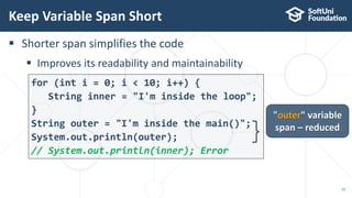  Shorter span simplifies the code
 Improves its readability and maintainability
for (int i = 0; i < 10; i++) {
String inner = "I'm inside the loop";
}
String outer = "I'm inside the main()";
System.out.println(outer);
// System.out.println(inner); Error
Keep Variable Span Short
12
"outer" variable
span – reduced
 
