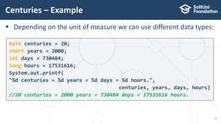  Depending on the unit of measure we can use different data types:
Centuries – Example
15
byte centuries = 20;
short years = 2000;
int days = 730484;
long hours = 17531616;
System.out.printf(
"%d centuries = %d years = %d days = %d hours.",
centuries, years, days, hours)
//20 centuries = 2000 years = 730484 days = 17531616 hours.
 