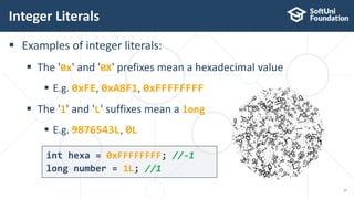  Examples of integer literals:
 The '0x' and '0X' prefixes mean a hexadecimal value
 E.g. 0xFE, 0xA8F1, 0xFFFFFFFF
 The 'l' and 'L' suffixes mean a long
 E.g. 9876543L, 0L
Integer Literals
17
int hexa = 0xFFFFFFFF; //-1
long number = 1L; //1
 