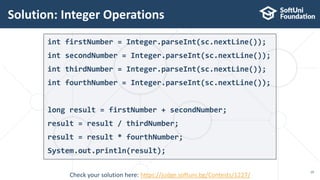 int firstNumber = Integer.parseInt(sc.nextLine());
int secondNumber = Integer.parseInt(sc.nextLine());
int thirdNumber = Integer.parseInt(sc.nextLine());
int fourthNumber = Integer.parseInt(sc.nextLine());
long result = firstNumber + secondNumber;
result = result / thirdNumber;
result = result * fourthNumber;
System.out.println(result);
Solution: Integer Operations
19
Check your solution here: https://judge.softuni.bg/Contests/1227/
 