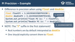  Difference in precision when using float and double:
 NOTE: The "f" suffix in the first statement!
 Real numbers are by default interpreted as double
 One should explicitly convert them to float
float floatPI = 3.141592653589793238f;
double doublePI = 3.141592653589793238;
System.out.println("Float PI is: " + floatPI);
System.out.println("Double PI is: " + doublePI);
PI Precision – Example
23
3. 1415927
3. 141592653589793
 