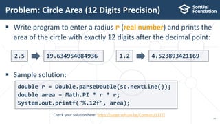  Write program to enter a radius r (real number) and prints the
area of the circle with exactly 12 digits after the decimal point:
 Sample solution:
Problem: Circle Area (12 Digits Precision)
24
Check your solution here: https://judge.softuni.bg/Contests/1227/
2.5 19.634954084936 1.2 4.523893421169
double r = Double.parseDouble(sc.nextLine());
double area = Math.PI * r * r;
System.out.printf("%.12f", area);
 