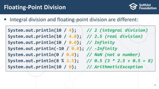  Integral division and floating-point division are different:
Floating-Point Division
26
System.out.println(10 / 4); // 2 (integral division)
System.out.println(10 / 4.0); // 2.5 (real division)
System.out.println(10 / 0.0); // Infinity
System.out.println(-10 / 0.0); // -Infinity
System.out.println(0 / 0.0); // NaN (not a number)
System.out.println(8 % 2.5); // 0.5 (3 * 2.5 + 0.5 = 8)
System.out.println(10 / 0); // ArithmeticException
 