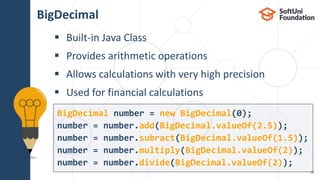 BigDecimal
 Built-in Java Class
 Provides arithmetic operations
 Allows calculations with very high precision
 Used for financial calculations
28
BigDecimal number = new BigDecimal(0);
number = number.add(BigDecimal.valueOf(2.5));
number = number.subract(BigDecimal.valueOf(1.5));
number = number.multiply(BigDecimal.valueOf(2));
number = number.divide(BigDecimal.valueOf(2));
 