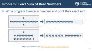  Write program to enter n numbers and print their exact sum:
Problem: Exact Sum of Real Numbers
29
Check your solution here: https://judge.softuni.bg/Contests/1227/
2
1000000000000000000
5
1000000000000000005
2
0.00000000003
333333333333.3
333333333333.30000000003
 
