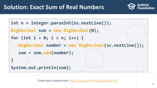 Solution: Exact Sum of Real Numbers
30
Check your solution here: https://judge.softuni.bg/Contests/1227/
int n = Integer.parseInt(sc.nextLine());
BigDecimal sum = new BigDecimal(0);
for (int i = 0; i < n; i++) {
BigDecimal number = new BigDecimal(sc.nextLine());
sum = sum.add(number);
}
System.out.println(sum);
 