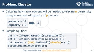  Calculate how many courses will be needed to elevate n persons by
using an elevator of capacity of p persons.
 Sample solution:
Problem: Elevator
34Check your solution here: https://judge.softuni.bg/Contests/1227/
persons = 17
capacity = 3
6
int n = Integer.parseInt(sc.nextLine());
int p = Integer.parseInt(sc.nextLine());
int courses = (int) Math.ceil((double)n / p);
System.out.println(courses);
 