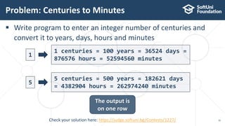  Write program to enter an integer number of centuries and
convert it to years, days, hours and minutes
Problem: Centuries to Minutes
35
The output is
on one row
1
1 centuries = 100 years = 36524 days =
876576 hours = 52594560 minutes
5 centuries = 500 years = 182621 days
= 4382904 hours = 262974240 minutes
Check your solution here: https://judge.softuni.bg/Contests/1227/
5
 