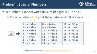  A number is special when its sum of digits is 5, 7 or 11
 For all numbers 1…n print the number and if it is special
Problem: Special Numbers
39
20
1 -> false
2 -> false
3 -> false
4 -> false
5 -> true
6 -> false
7 -> true
Check your solution here: https://judge.softuni.bg/Contests/1227/
8 -> false
9 -> false
10 -> false
11 -> false
12 -> false
13 -> false
14 -> true
15 -> false
16 -> true
17 -> false
18 -> false
19 -> false
20 -> false
 